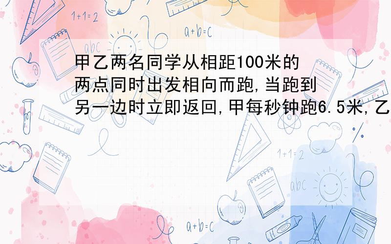 甲乙两名同学从相距100米的两点同时出发相向而跑,当跑到另一边时立即返回,甲每秒钟跑6.5米,乙每秒钟跑5.5米,问经过几秒钟后两人第二次相遇? （用方程解）