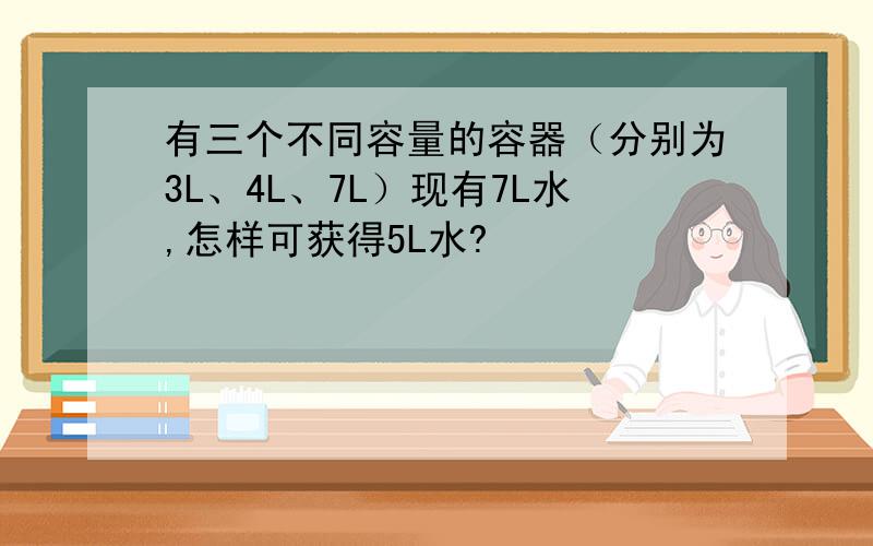 有三个不同容量的容器（分别为3L、4L、7L）现有7L水,怎样可获得5L水?