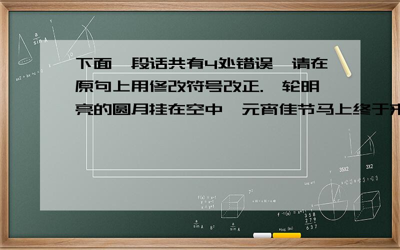 下面一段话共有4处错误,请在原句上用修改符号改正.一轮明亮的圆月挂在空中,元宵佳节马上终于来到了,到处都是喜气洋洋的.马路边张小东和刘文斌由他爸爸带着,拉着兔子灯,跑来跑去,表情