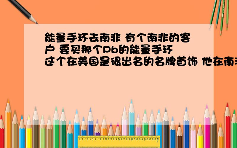 能量手环去南非 有个南非的客户 要买那个Pb的能量手环 这个在美国是很出名的名牌首饰 他在南非开店子 想从我这拿手环过去卖 但又怕侵权 担心货在他们那边海关被扣了 怎么办