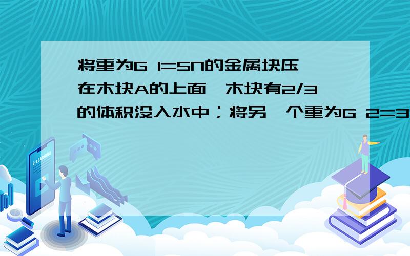 将重为G 1=5N的金属块压在木块A的上面,木块有2/3的体积没入水中；将另一个重为G 2=30N的金属块压在木块A的上面,木块恰好全部没入水中.（g取10N/kg）求：⑴木快的密度?⑵木块的体积?