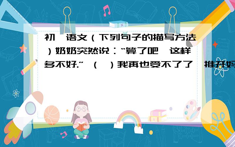 初一语文（下列句子的描写方法）奶奶突然说：“算了吧,这样多不好.” （ ）我再也受不了了,推开妈妈的糖盒,冒着雨飞快地跑出门去 （ ）月亮出来了,冷冷的·······路上一点声音也没