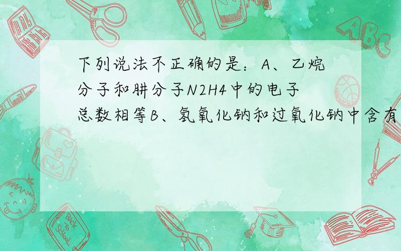 下列说法不正确的是：A、乙烷分子和肼分子N2H4中的电子总数相等B、氢氧化钠和过氧化钠中含有的化学健完全相同.C、实验室用来制取乙炔的装置可以用来制取二氧化碳.D、离子17X-和20Y2+的电