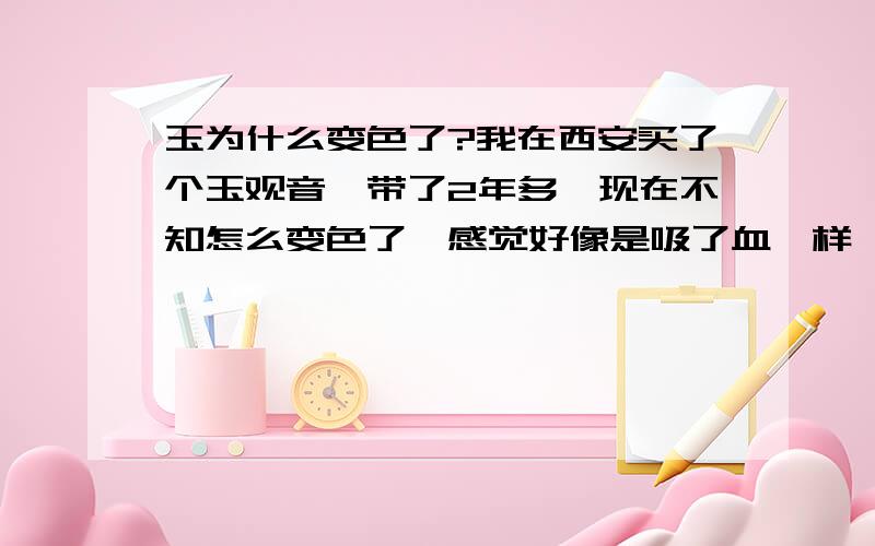 玉为什么变色了?我在西安买了个玉观音,带了2年多,现在不知怎么变色了,感觉好像是吸了血一样,这是怎么回事啊?对身体有害没?