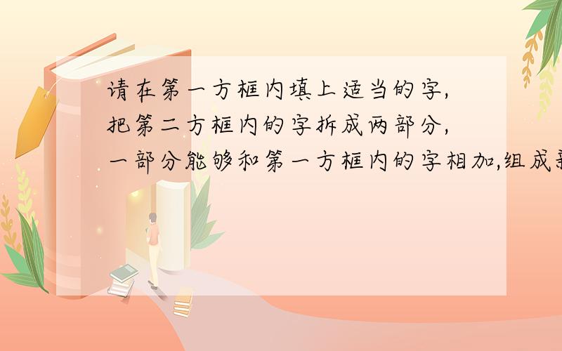 请在第一方框内填上适当的字,把第二方框内的字拆成两部分,一部分能够和第一方框内的字相加,组成新的单字,另一部分按括号内的要求同新的单字组成一个名称,并填入第三方框内.例：每+清