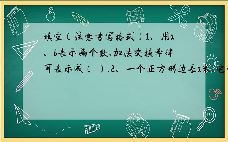 填空（注意书写格式）1、用a、b表示两个数,加法交换率律可表示成（ ）.2、一个正方形边长a米.它的周长是（ ）米,面积是（ ）平方米.3、一辆汽车t小时行了300千米,平均每小时行（ ）千米.4