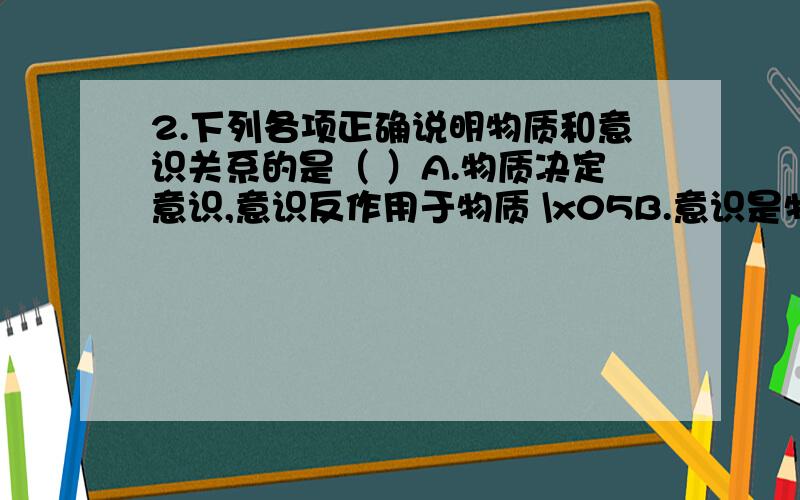 2.下列各项正确说明物质和意识关系的是（ ）A.物质决定意识,意识反作用于物质 \x05B.意识是物质世界长期发展的产物\x05C.意识是人脑对客观世界的反映 \x05D.意识只能反映物质,不能影响物质