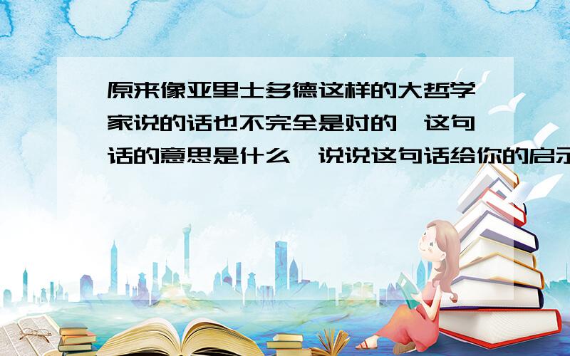 原来像亚里士多德这样的大哲学家说的话也不完全是对的,这句话的意思是什么,说说这句话给你的启示