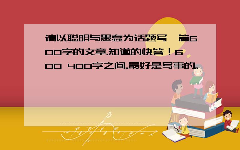 请以聪明与愚蠢为话题写一篇600字的文章.知道的快答！600 400字之间。最好是写事的。