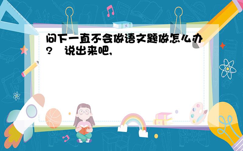 问下一直不会做语文题做怎么办?　说出来吧,