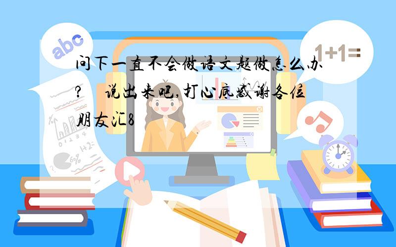 问下一直不会做语文题做怎么办?　说出来吧,打心底感谢各位朋友汇8