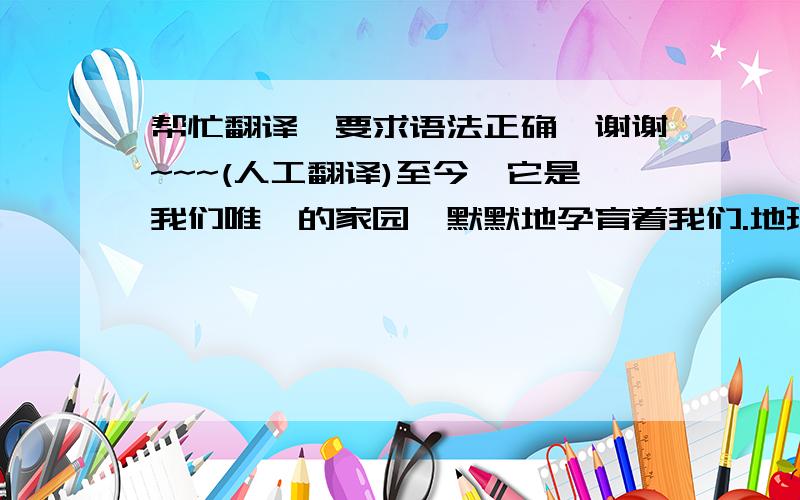 帮忙翻译,要求语法正确,谢谢~~~(人工翻译)至今,它是我们唯一的家园,默默地孕育着我们.地球,这个鸟语花香的地方,在第一个生命诞生后的35亿年里,人类进化成了万物之灵.人类有别的动物所不