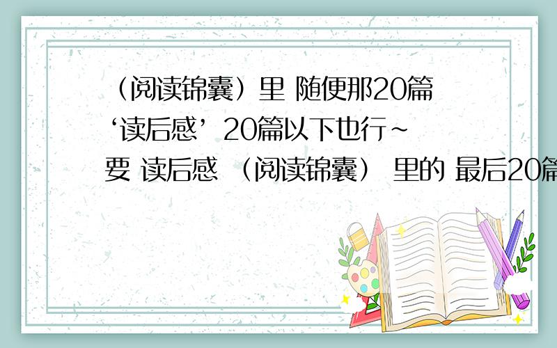 （阅读锦囊）里 随便那20篇‘读后感’ 20篇以下也行~要 读后感 （阅读锦囊） 里的 最后20篇