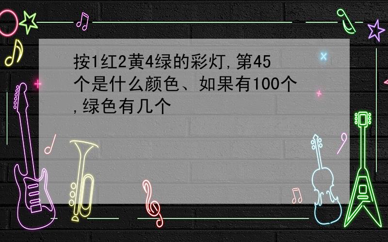 按1红2黄4绿的彩灯,第45个是什么颜色、如果有100个,绿色有几个