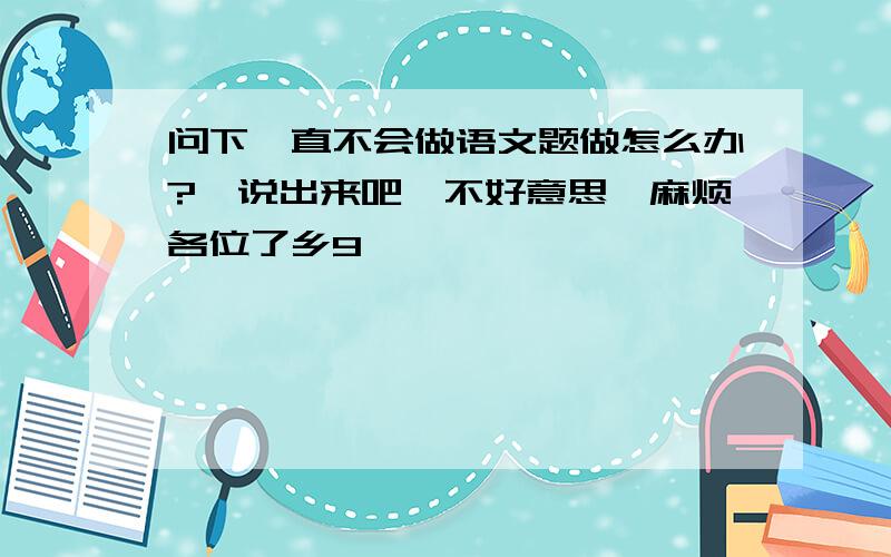 问下一直不会做语文题做怎么办?　说出来吧,不好意思,麻烦各位了乡9