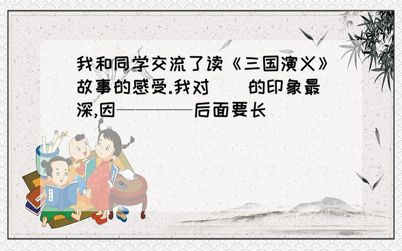 我和同学交流了读《三国演义》故事的感受.我对（）的印象最深,因————后面要长