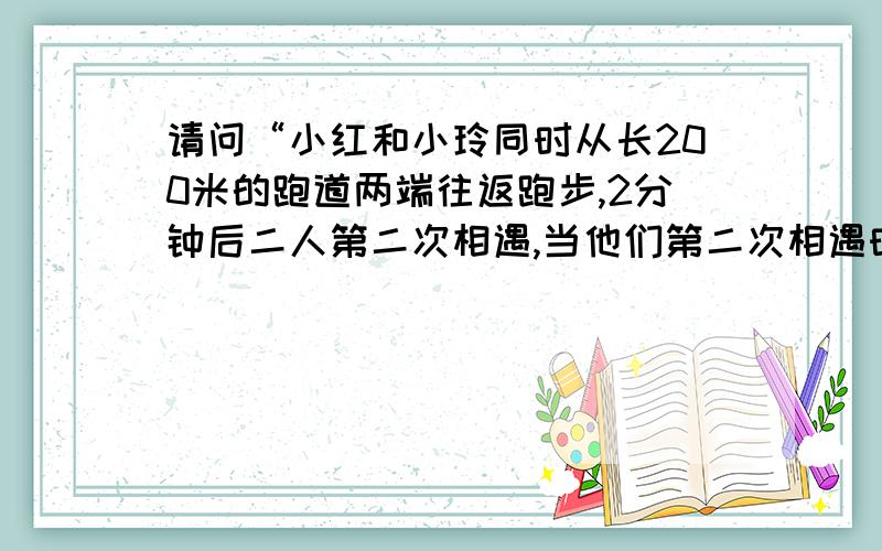 请问“小红和小玲同时从长200米的跑道两端往返跑步,2分钟后二人第二次相遇,当他们第二次相遇时,小红...请问“小红和小玲同时从长200米的跑道两端往返跑步,2分钟后二人第二次相遇,当他们