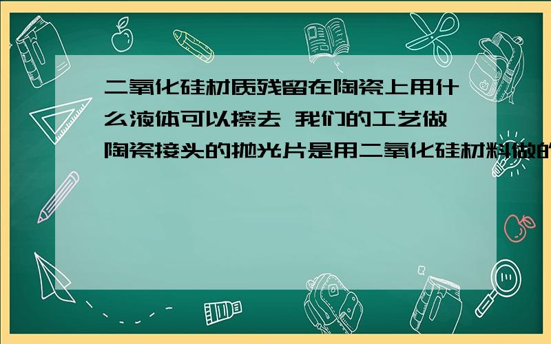 二氧化硅材质残留在陶瓷上用什么液体可以擦去 我们的工艺做陶瓷接头的抛光片是用二氧化硅材料做的抛光片