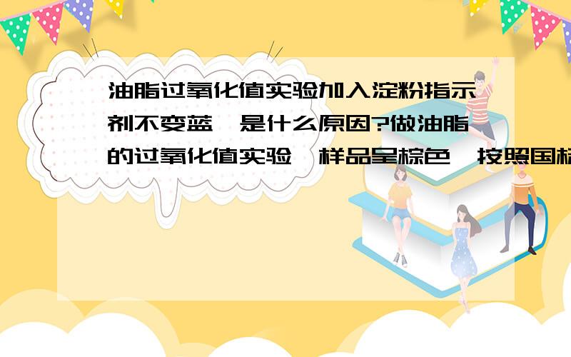 油脂过氧化值实验加入淀粉指示剂不变蓝,是什么原因?做油脂的过氧化值实验,样品呈棕色,按照国标法,先加入100Ml水后,最后加入淀粉指示剂（10g/l）后,不变蓝,只是颜色有所加深~但是如果反过