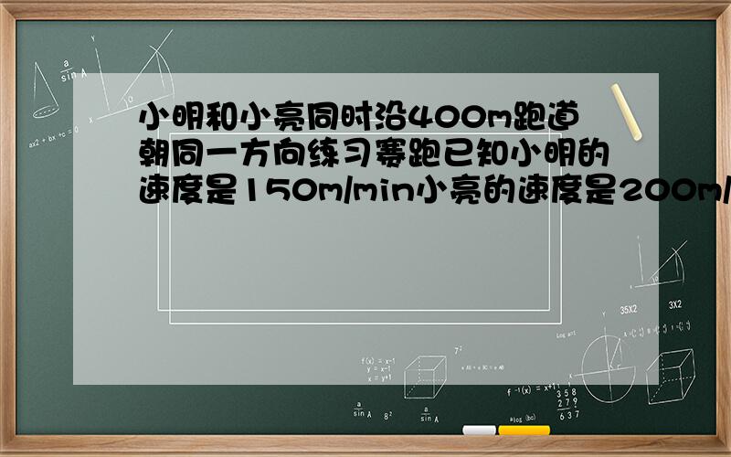 小明和小亮同时沿400m跑道朝同一方向练习赛跑已知小明的速度是150m/min小亮的速度是200m/min .(1)如果出发时小明在小亮的前面100米处,那么经过多少分钟小亮与小明相遇?(2)如果出发时小亮在小