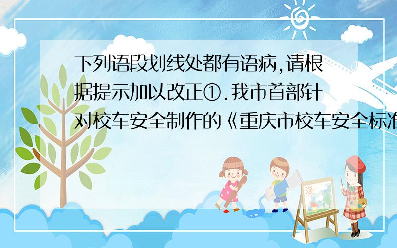 下列语段划线处都有语病,请根据提示加以改正①.我市首部针对校车安全制作的《重庆市校车安全标准》正式发布.（画线）②按照新安全标准的校车体积大.后面就不发了