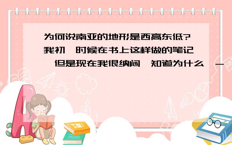 为何说南亚的地形是西高东低?我初一时候在书上这样做的笔记,但是现在我很纳闷吥知道为什么,-