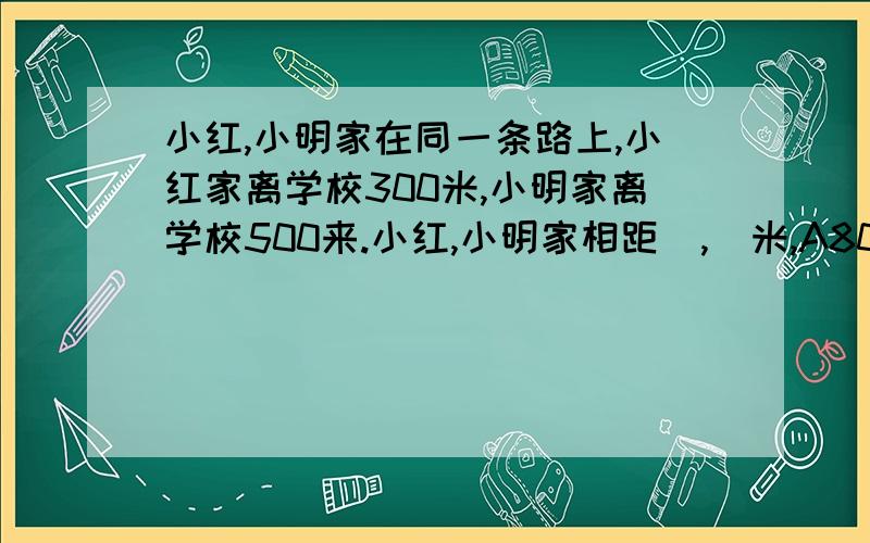 小红,小明家在同一条路上,小红家离学校300米,小明家离学校500来.小红,小明家相距（,）米,A800,B200或800,C不确定