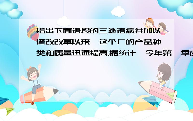 指出下面语段的三处语病并加以修改改革以来,这个厂的产品种类和质量迅速提高.据统计,今年第一季度的废品率比去年同期下降了一倍.经过这次改革,对大家的启发很大