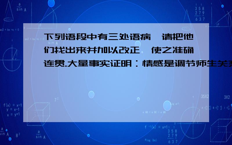 下列语段中有三处语病,请把他们找出来并加以改正,使之准确连贯.大量事实证明：情感是调节师生关系的.教学效果的好坏,很大程度上决定师生感情的好坏.师生间搭起感情交流的桥梁,二者相