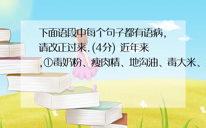 下面语段中每个句子都有语病,请改正过来.(4分) 近年来,①毒奶粉、瘦肉精、地沟油、毒大米、染色馒头等食品安全事故,这些事故已严重威胁到人民群众身体和生命安全,由食品污染引起的疾