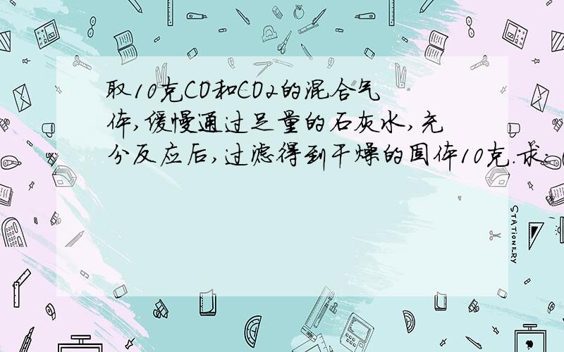 取10克CO和CO2的混合气体,缓慢通过足量的石灰水,充分反应后,过滤得到干燥的固体10克.求：（1）原混合气体中的CO2的质量；（2）若将此混合气体通过炽热的足量的氧化铜充分反应后,将所得的