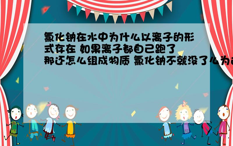 氯化钠在水中为什么以离子的形式存在 如果离子都自己跑了 那还怎么组成物质 氯化钠不就没了么为这问题脑袋都昏了