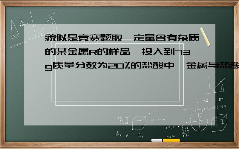 貌似是竞赛题取一定量含有杂质的某金属R的样品,投入到73g质量分数为20%的盐酸中,金属与盐酸恰好完全反应(杂质不参加反应,也不容于水),测得所得金属氯化物中氯元素的质量分数为74.7%.计算