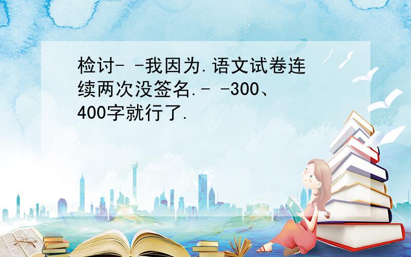 检讨- -我因为.语文试卷连续两次没签名.- -300、400字就行了.