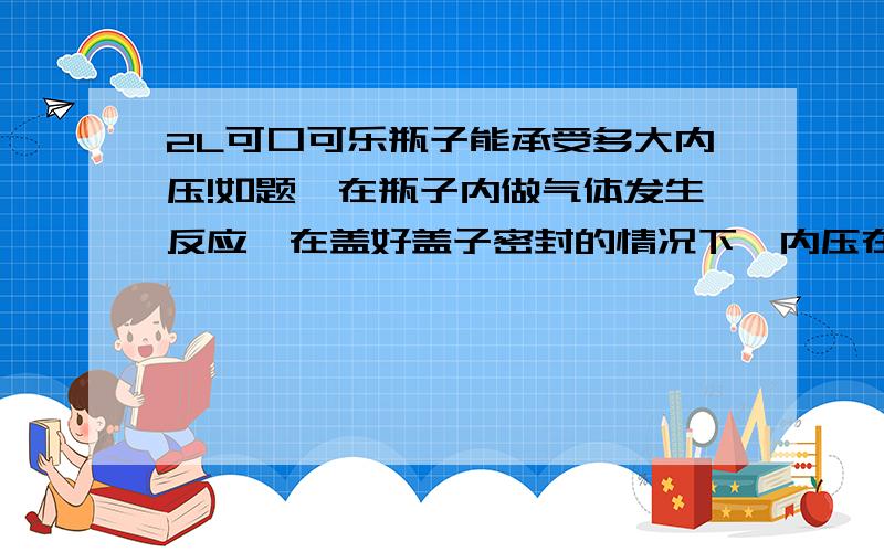 2L可口可乐瓶子能承受多大内压!如题,在瓶子内做气体发生反应,在盖好盖子密封的情况下,内压在多少帕斯卡以内属于安全范围!多少帕斯卡时会发生变形!多少帕斯卡时会发生爆裂!实验环境,海