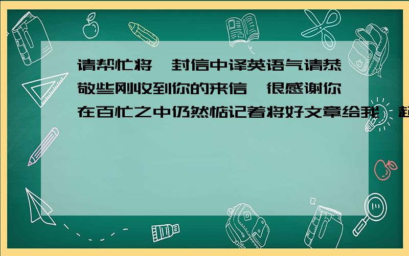 请帮忙将一封信中译英语气请恭敬些刚收到你的来信,很感谢你在百忙之中仍然惦记着将好文章给我一起分享,反复看过后感到收益非浅,从中得知了很多原本我不知道的信息,仿佛是拨云见日一