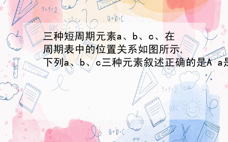 三种短周期元素a、b、c、在周期表中的位置关系如图所示,下列a、b、c三种元素叙述正确的是A a是一种活泼的金属元素B c的最高价氧化物的水化物是强酸C b的氢氧化物是强碱 D c的最高价氧化