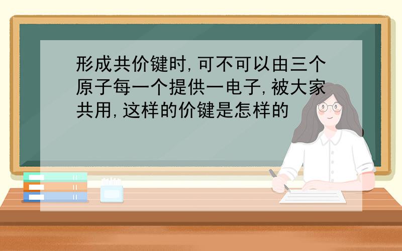 形成共价键时,可不可以由三个原子每一个提供一电子,被大家共用,这样的价键是怎样的