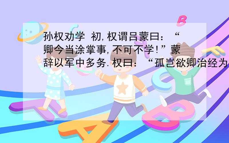 孙权劝学 初,权谓吕蒙曰：“卿今当涂掌事,不可不学!”蒙辞以军中多务.权曰：“孤岂欲卿治经为博士邪!但当涉猎,见往事耳.卿言多务,孰若孤?孤常读书,自以为大有所益.”蒙乃始就学.及鲁肃