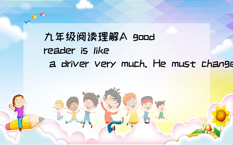 九年级阅读理解A good reader is like a driver very much. He must change his reading speed to fit what he is reading and what he is reading for, just as a driver does to fit the road situation.  A good reader may read at 1,000WPMwhen he looks fo