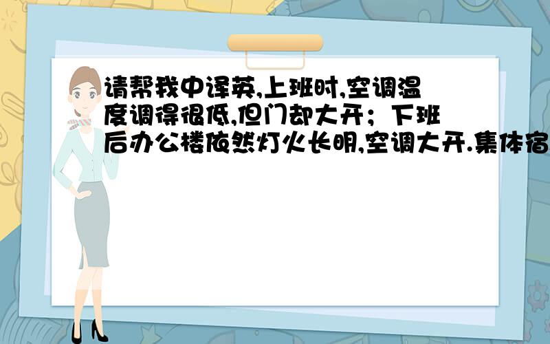 请帮我中译英,上班时,空调温度调得很低,但门却大开；下班后办公楼依然灯火长明,空调大开.集体宿舍盥洗室里自来水哗哗流淌,洗衣人却不见踪影.餐馆里满桌的饭菜只动了几筷子就倒进垃圾