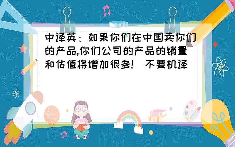 中译英：如果你们在中国卖你们的产品,你们公司的产品的销量和估值将增加很多!（不要机译）