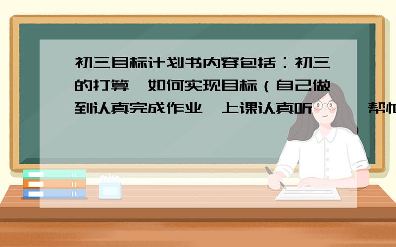 初三目标计划书内容包括：初三的打算,如何实现目标（自己做到认真完成作业,上课认真听……,帮忙复习预习）考到年级前20 行为习惯好 体育达到30分 争取报送 争取上杭14 500—600字