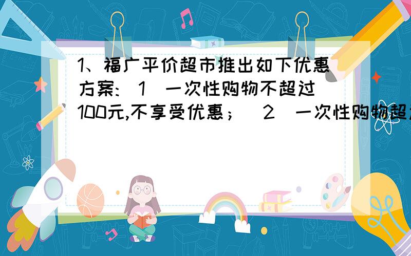 1、福广平价超市推出如下优惠方案:(1)一次性购物不超过100元,不享受优惠；（2）一次性购物超过100元但不超过300元,一律九折；（3）一次性购物超过300元,一律八折.王博两次购物分别付款99元