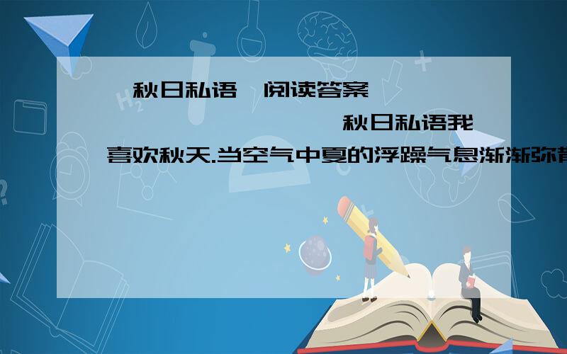 《秋日私语》阅读答案　　　　　　　　　　　　　秋日私语我喜欢秋天.当空气中夏的浮躁气息渐渐弥散,街上女人色彩艳丽的衣服变成驼黄色系时――我静静地等待着,等待着秋的来临.秋和