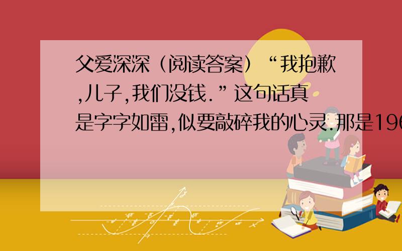 父爱深深（阅读答案）“我抱歉,儿子,我们没钱.”这句话真是字字如雷,似要敲碎我的心灵.那是1964年,我13岁,正值崇拜偶像的年纪.我迷恋甲壳虫乐队,剪了同样的发型,拥有一把挺好的吉他,独