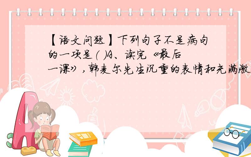 【语文问题】下列句子不是病句的一项是（ ）A、读完《最后一课》,韩麦尔先生沉重的表情和充满激情的声音经常在我耳边响起.B、《最后一课》结尾处的描写表现了韩麦尔先生的爱国形象.C