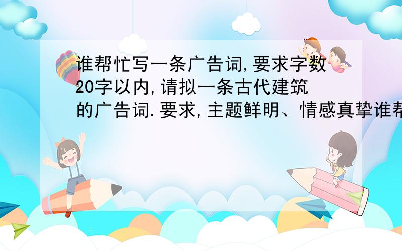 谁帮忙写一条广告词,要求字数20字以内,请拟一条古代建筑的广告词.要求,主题鲜明、情感真挚谁帮忙写一条广告词,要求字数20字以内,请拟一条古代建筑的广告词.要求,主题鲜明、情感真挚、