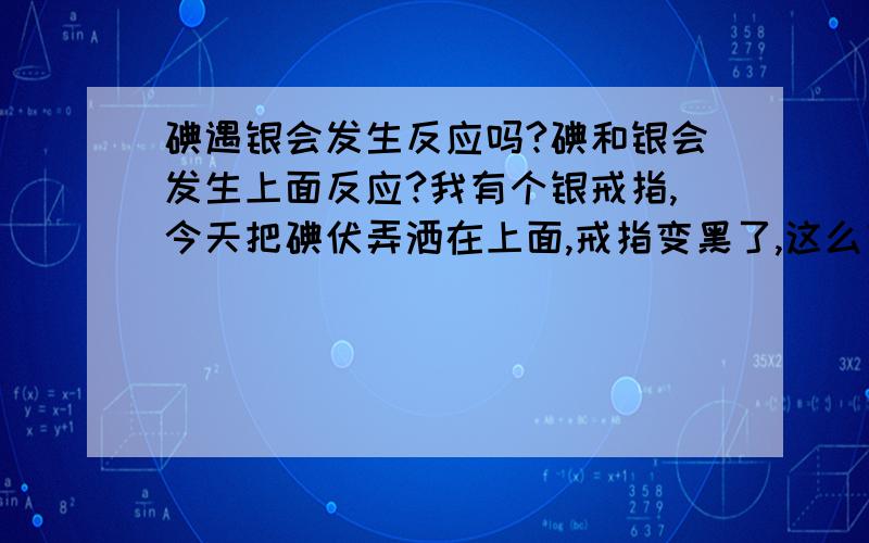 碘遇银会发生反应吗?碘和银会发生上面反应?我有个银戒指,今天把碘伏弄洒在上面,戒指变黑了,这么回事?