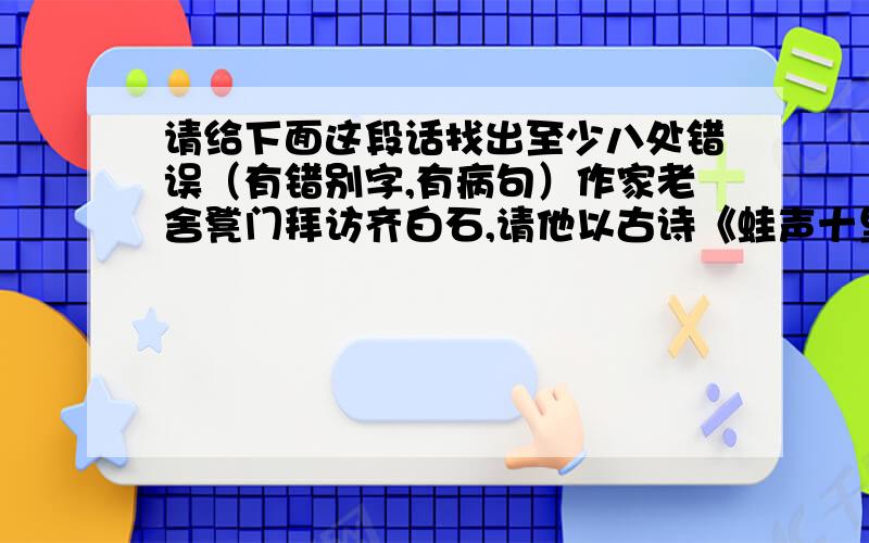 请给下面这段话找出至少八处错误（有错别字,有病句）作家老舍凳门拜访齐白石,请他以古诗《蛙声十里出山泉》为题,画一幅水墨画.画面上要求表现出《十里》的广阔空间.画好了,那怪石,那